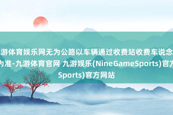 九游体育娱乐网无为公路以车辆通过收费站收费车说念的时分为准-九游体育官网 九游娱乐(NineGameSports)官方网站