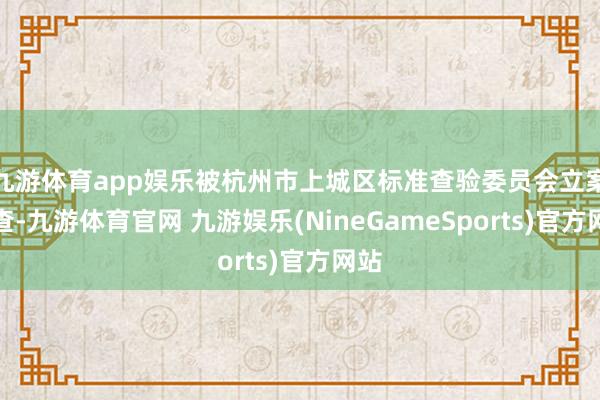 九游体育app娱乐被杭州市上城区标准查验委员会立案审查-九游体育官网 九游娱乐(NineGameSports)官方网站