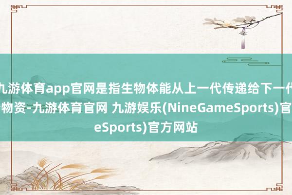 九游体育app官网是指生物体能从上一代传递给下一代的遗传物资-九游体育官网 九游娱乐(NineGameSports)官方网站