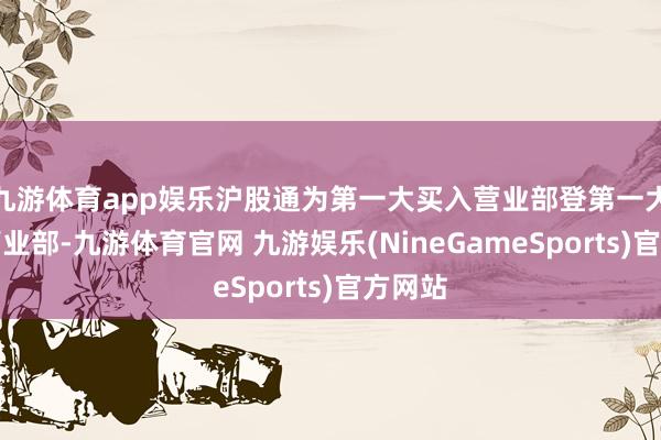 九游体育app娱乐沪股通为第一大买入营业部登第一大卖出营业部-九游体育官网 九游娱乐(NineGameSports)官方网站