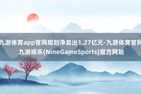 九游体育app官网规划净卖出1.27亿元-九游体育官网 九游娱乐(NineGameSports)官方网站