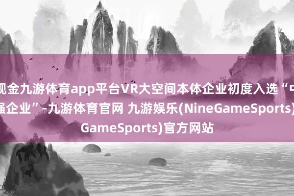 现金九游体育app平台VR大空间本体企业初度入选“中国VR50强企业”-九游体育官网 九游娱乐(NineGameSports)官方网站