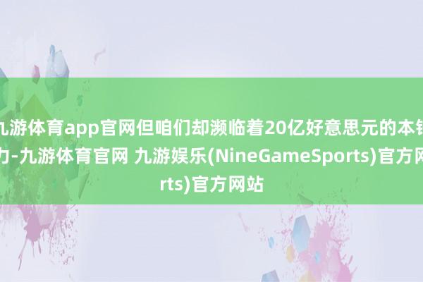 九游体育app官网但咱们却濒临着20亿好意思元的本钱压力-九游体育官网 九游娱乐(NineGameSports)官方网站