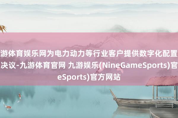 九游体育娱乐网为电力动力等行业客户提供数字化配置概述处罚决议-九游体育官网 九游娱乐(NineGameSports)官方网站