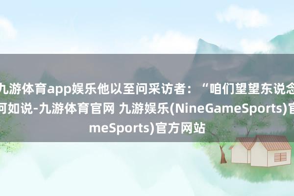 九游体育app娱乐他以至问采访者：“咱们望望东说念主们会何如说-九游体育官网 九游娱乐(NineGameSports)官方网站