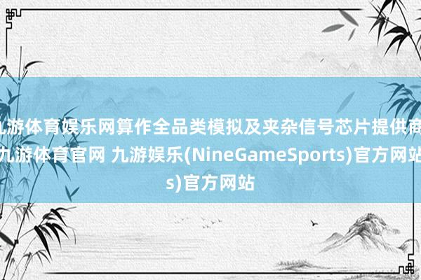 九游体育娱乐网算作全品类模拟及夹杂信号芯片提供商-九游体育官网 九游娱乐(NineGameSports)官方网站