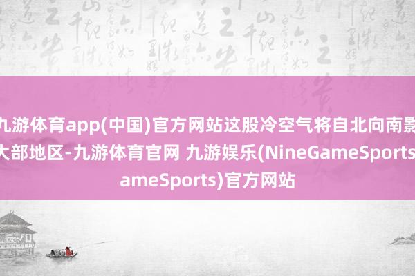 九游体育app(中国)官方网站这股冷空气将自北向南影响中东部大部地区-九游体育官网 九游娱乐(NineGameSports)官方网站