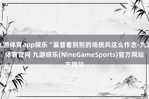 九游体育app娱乐“曩昔看到别的场统共这么作念-九游体育官网 九游娱乐(NineGameSports)官方网站