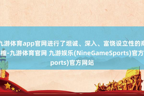 九游体育app官网进行了坦诚、深入、富饶设立性的商酌商榷-九游体育官网 九游娱乐(NineGameSports)官方网站