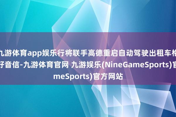 九游体育app娱乐行将联手高德重启自动驾驶出租车格式等利好音信-九游体育官网 九游娱乐(NineGameSports)官方网站