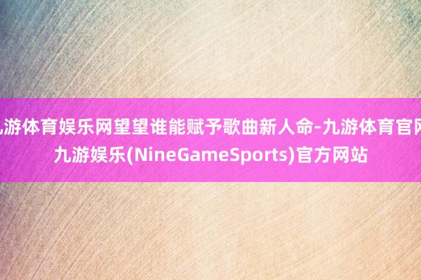 九游体育娱乐网望望谁能赋予歌曲新人命-九游体育官网 九游娱乐(NineGameSports)官方网站