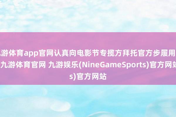 九游体育app官网认真向电影节专揽方拜托官方步履用车-九游体育官网 九游娱乐(NineGameSports)官方网站
