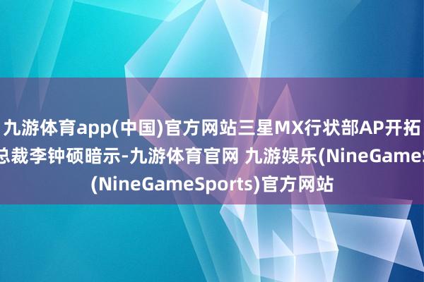 九游体育app(中国)官方网站三星MX行状部AP开拓组组长、高等副总裁李钟硕暗示-九游体育官网 九游娱乐(NineGameSports)官方网站