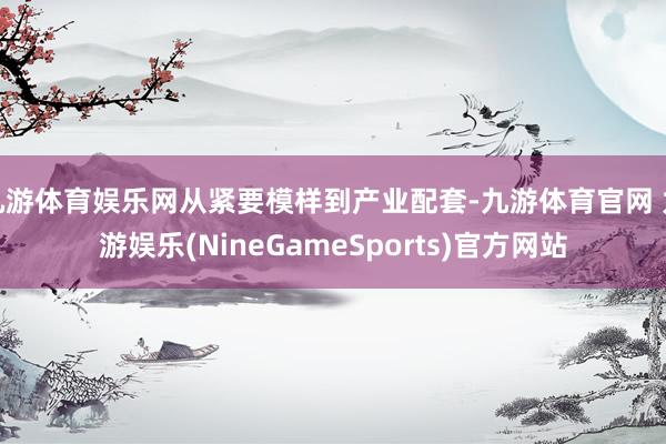 九游体育娱乐网从紧要模样到产业配套-九游体育官网 九游娱乐(NineGameSports)官方网站