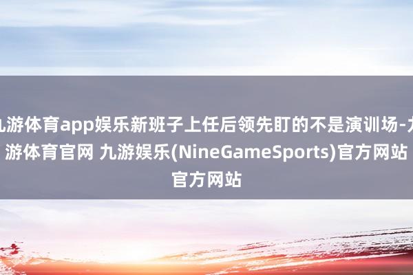 九游体育app娱乐新班子上任后领先盯的不是演训场-九游体育官网 九游娱乐(NineGameSports)官方网站