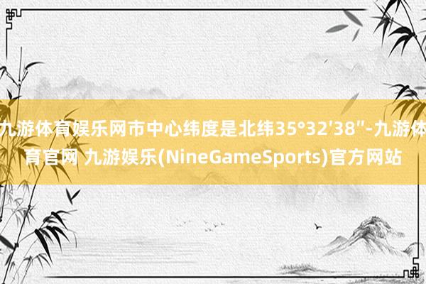 九游体育娱乐网市中心纬度是北纬35°32′38″-九游体育官网 九游娱乐(NineGameSports)官方网站