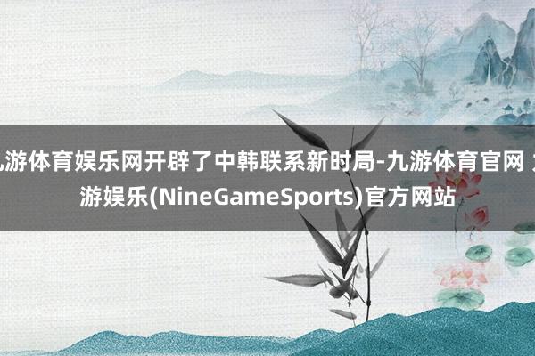 九游体育娱乐网开辟了中韩联系新时局-九游体育官网 九游娱乐(NineGameSports)官方网站