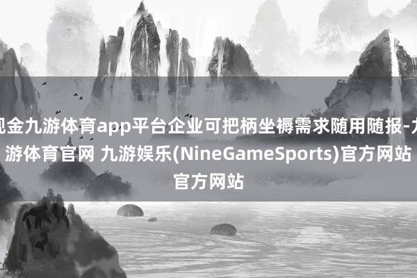 现金九游体育app平台企业可把柄坐褥需求随用随报-九游体育官网 九游娱乐(NineGameSports)官方网站