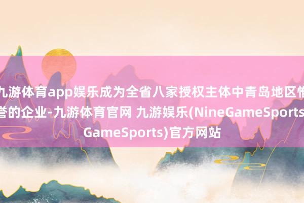九游体育app娱乐成为全省八家授权主体中青岛地区惟一获此盛誉的企业-九游体育官网 九游娱乐(NineGameSports)官方网站