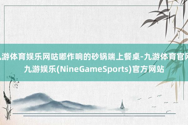 九游体育娱乐网咕嘟作响的砂锅端上餐桌-九游体育官网 九游娱乐(NineGameSports)官方网站