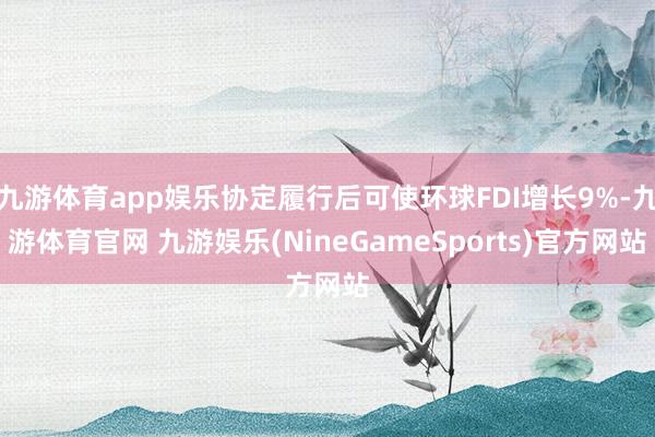 九游体育app娱乐协定履行后可使环球FDI增长9%-九游体育官网 九游娱乐(NineGameSports)官方网站