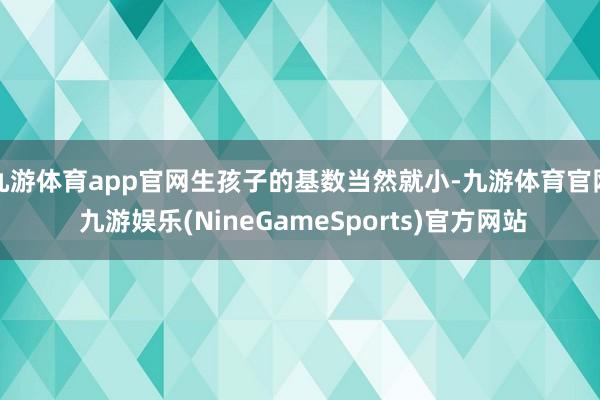 九游体育app官网生孩子的基数当然就小-九游体育官网 九游娱乐(NineGameSports)官方网站