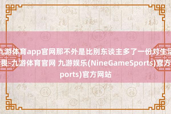 九游体育app官网那不外是比别东谈主多了一份对生活的敬畏-九游体育官网 九游娱乐(NineGameSports)官方网站