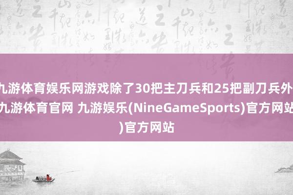 九游体育娱乐网游戏除了30把主刀兵和25把副刀兵外-九游体育官网 九游娱乐(NineGameSports)官方网站