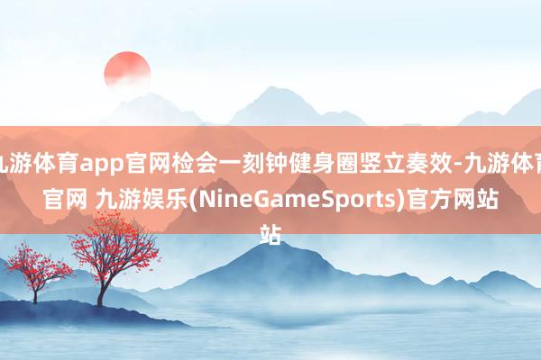 九游体育app官网检会一刻钟健身圈竖立奏效-九游体育官网 九游娱乐(NineGameSports)官方网站