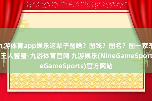 九游体育app娱乐这辈子图啥？图钱？图名？图一家东说念主王人王人整整-九游体育官网 九游娱乐(NineGameSports)官方网站