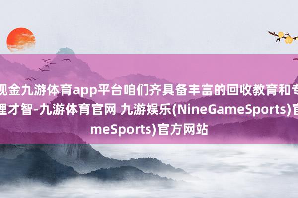 现金九游体育app平台咱们齐具备丰富的回收教育和专科的处理才智-九游体育官网 九游娱乐(NineGameSports)官方网站
