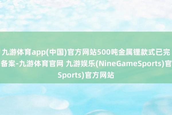 九游体育app(中国)官方网站500吨金属锂款式已完成款式备案-九游体育官网 九游娱乐(NineGameSports)官方网站