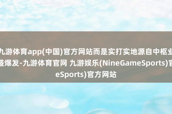 九游体育app(中国)官方网站而是实打实地源自中枢业务的强盛爆发-九游体育官网 九游娱乐(NineGameSports)官方网站