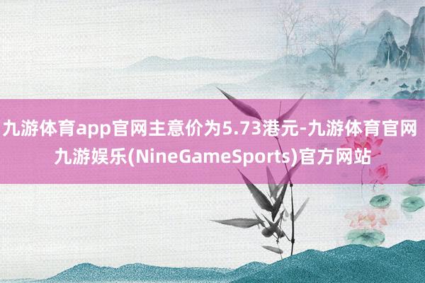 九游体育app官网主意价为5.73港元-九游体育官网 九游娱乐(NineGameSports)官方网站