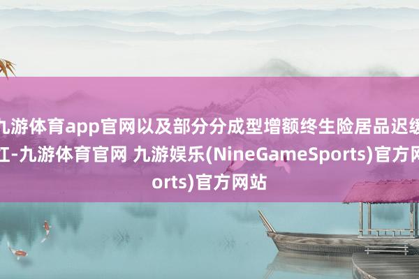 九游体育app官网以及部分分成型增额终生险居品迟缓走红-九游体育官网 九游娱乐(NineGameSports)官方网站