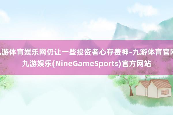 九游体育娱乐网仍让一些投资者心存费神-九游体育官网 九游娱乐(NineGameSports)官方网站
