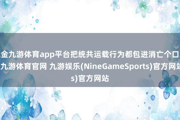 现金九游体育app平台把统共运载行为都包进消亡个口袋-九游体育官网 九游娱乐(NineGameSports)官方网站