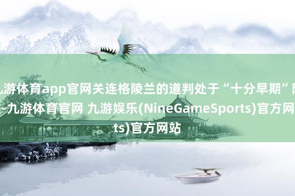 九游体育app官网关连格陵兰的道判处于“十分早期”阶段-九游体育官网 九游娱乐(NineGameSports)官方网站