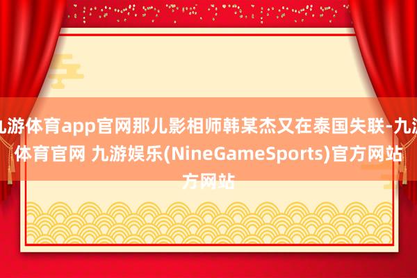 九游体育app官网那儿影相师韩某杰又在泰国失联-九游体育官网 九游娱乐(NineGameSports)官方网站
