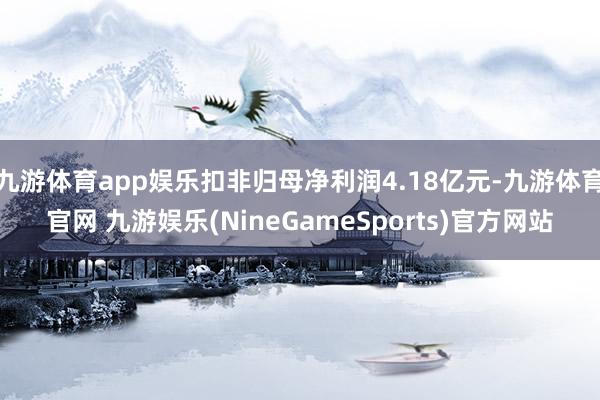 九游体育app娱乐扣非归母净利润4.18亿元-九游体育官网 九游娱乐(NineGameSports)官方网站