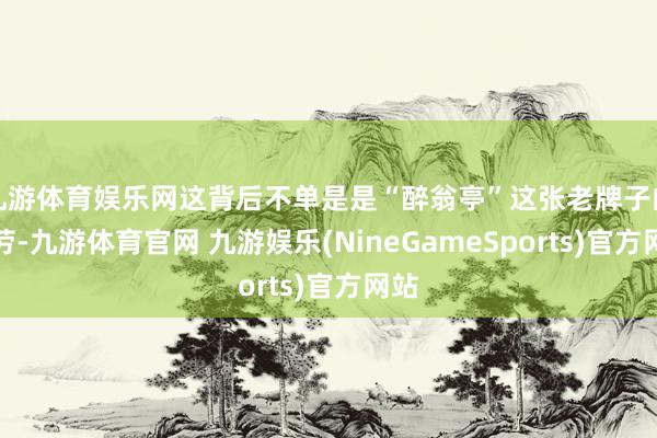 九游体育娱乐网这背后不单是是“醉翁亭”这张老牌子的功劳-九游体育官网 九游娱乐(NineGameSports)官方网站
